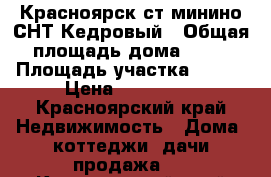 Красноярск ст.минино СНТ Кедровый › Общая площадь дома ­ 42 › Площадь участка ­ 650 › Цена ­ 590 000 - Красноярский край Недвижимость » Дома, коттеджи, дачи продажа   . Красноярский край